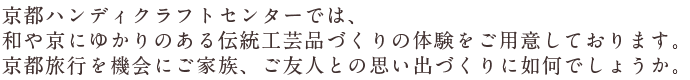 京都ハンディクラフトセンターでは、京都にゆかりのある伝統工芸品づくりの体験をご用意しております。京都旅行を機会にご家族、ご友人との思い出づくりに如何でしょうか。